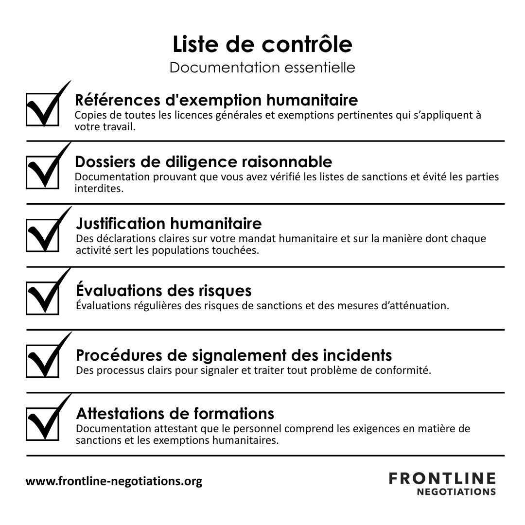 Boîte à outils de conformité : Documentation essentielle Une conformité efficace dans les environnements sanctionnés nécessite une documentation systématique. Les éléments essentiels comprennent : Références d&#039;exemption humanitaire : Copies de toutes les licences et exemptions générales pertinentes qui s&#039;appliquent à votre travail. Dossiers de diligence raisonnable : Documentation montrant que vous avez vérifié les listes de sanctions et évité les parties interdites. Justification humanitaire : Déclarations claires de votre objectif humanitaire et de la manière dont chaque activité sert les populations affectées. Évaluations des risques : Évaluations régulières des risques et des sanctions atténuation mesures. Incident établir un rapport procédures : Des processus clairs pour établir un rapport et répondre à toute préoccupation de conformité. Dossiers de formation : Documentation attestant que le personnel comprend les exigences en matière de sanctions et les exemptions humanitaires.